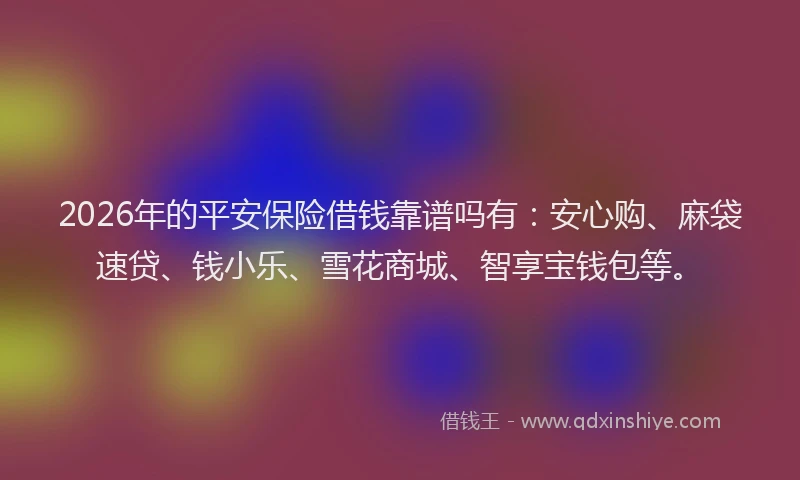 2026年的平安保险借钱靠谱吗有：安心购、麻袋速贷、钱小乐、雪花商城、智享宝钱包等。