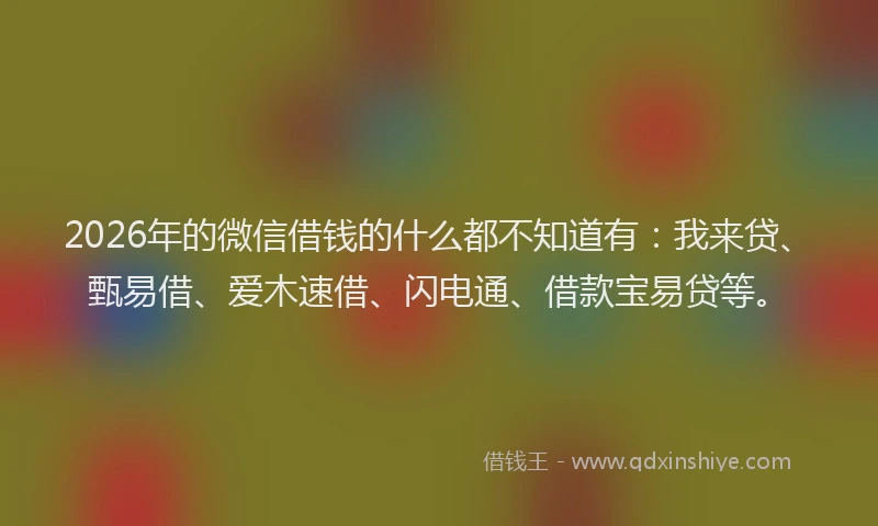 2026年的微信借钱的什么都不知道有:我来贷、甄易借、爱木速借、闪电通、借款宝易贷等。