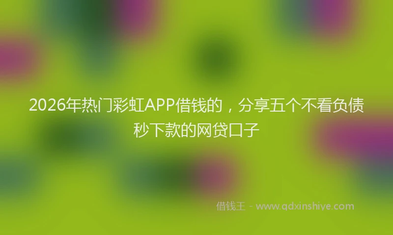 2026年热门彩虹APP借钱的，分享五个不看负债秒下款的网贷口子