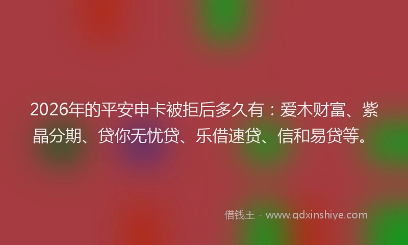 2026年的平安申卡被拒后多久有:爱木财富、紫晶分期、贷你无忧贷、乐借速贷、信和易贷等。