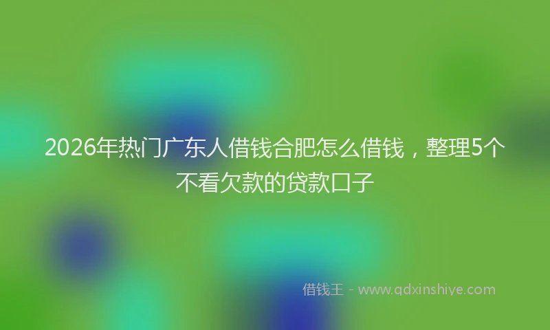 2026年热门广东人借钱合肥怎么借钱，整理5个不看欠款的贷款口子