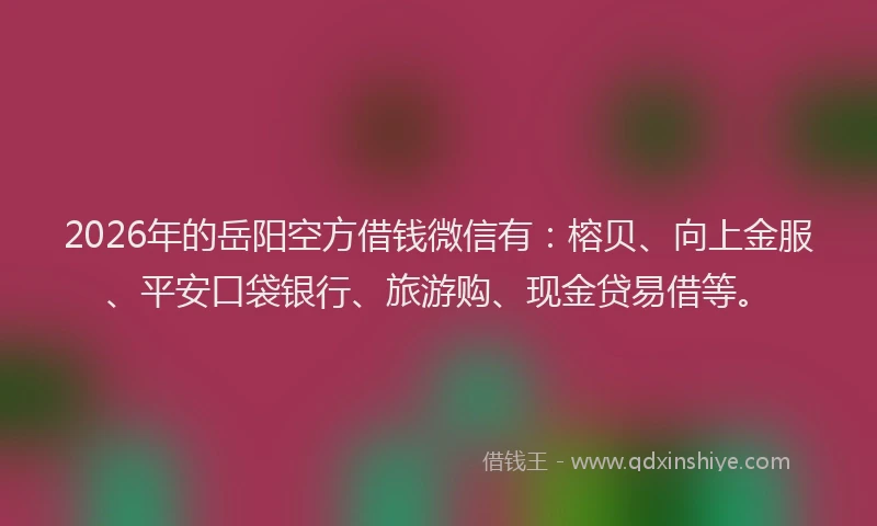 2026年的岳阳空方借钱微信有：榕贝、向上金服、平安口袋银行、旅游购、现金贷易借等。