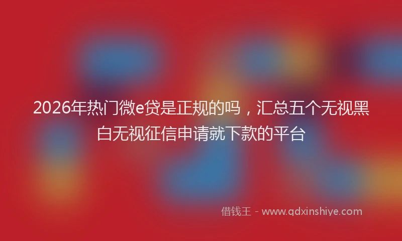 2026年热门微e贷是正规的吗，汇总五个无视黑白无视征信申请就下款的平台