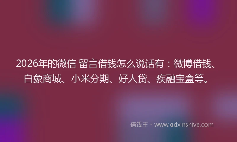 2026年的微信 留言借钱怎么说话有：微博借钱、白象商城、小米分期、好人贷、疾融宝盒等。