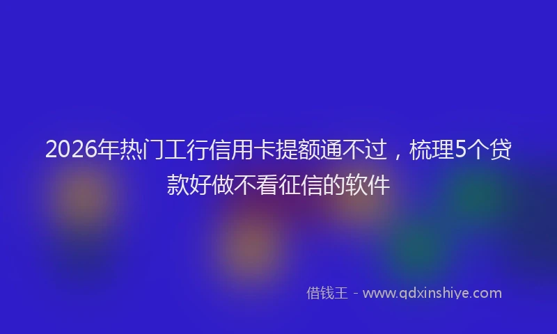 2026年热门工行信用卡提额通不过，梳理5个贷款好做不看征信的软件