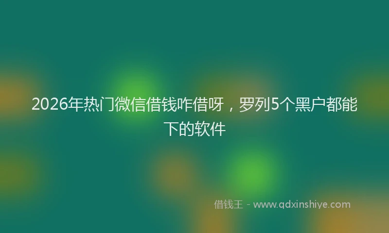 2026年热门微信借钱咋借呀,罗列5个黑户都能下的软件