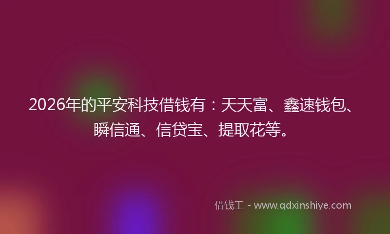 2026年的平安科技借钱有：天天富、鑫速钱包、瞬信通、信贷宝、提取花等。