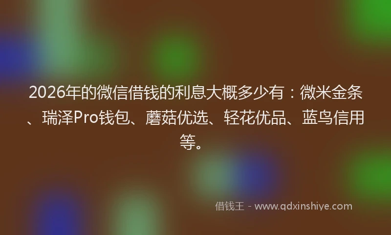 2026年的微信借钱的利息大概多少有：微米金条、瑞泽Pro钱包、蘑菇优选、轻花优品、蓝鸟信用等。