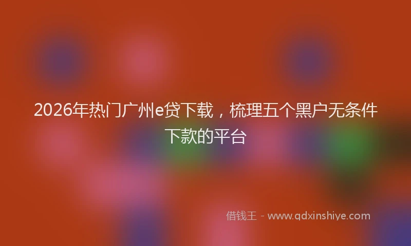 2026年热门广州e贷下载,梳理五个黑户无条件下款的平台