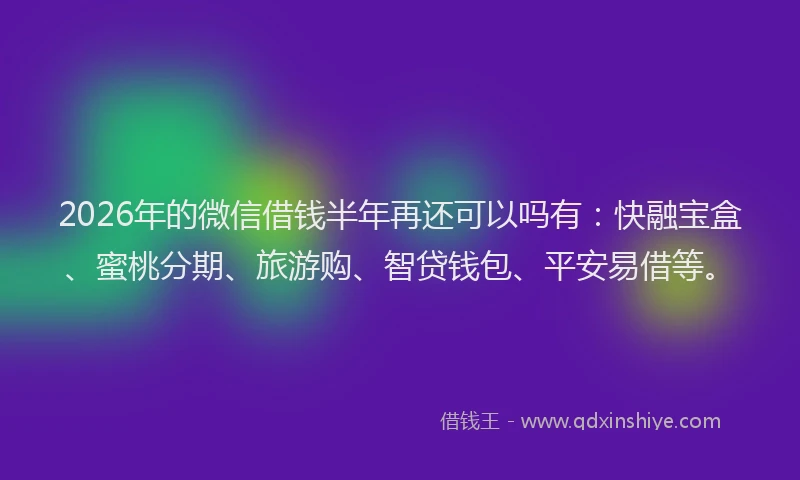 2026年的微信借钱半年再还可以吗有：快融宝盒、蜜桃分期、旅游购、智贷钱包、平安易借等。