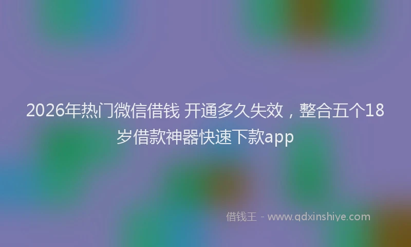2026年热门微信借钱 开通多久失效，整合五个18岁借款神器快速下款app
