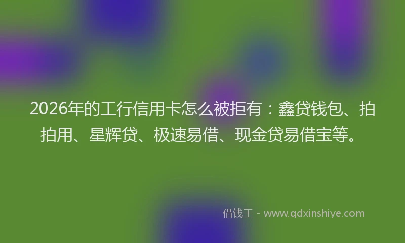 2026年的工行信用卡怎么被拒有：鑫贷钱包、拍拍用、星辉贷、极速易借、现金贷易借宝等。
