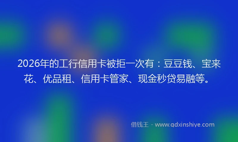 2026年的工行信用卡被拒一次有：豆豆钱、宝来花、优品租、信用卡管家、现金秒贷易融等。