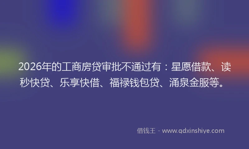 2026年的工商房贷审批不通过有：星愿借款、读秒快贷、乐享快借、福禄钱包贷、涌泉金服等。