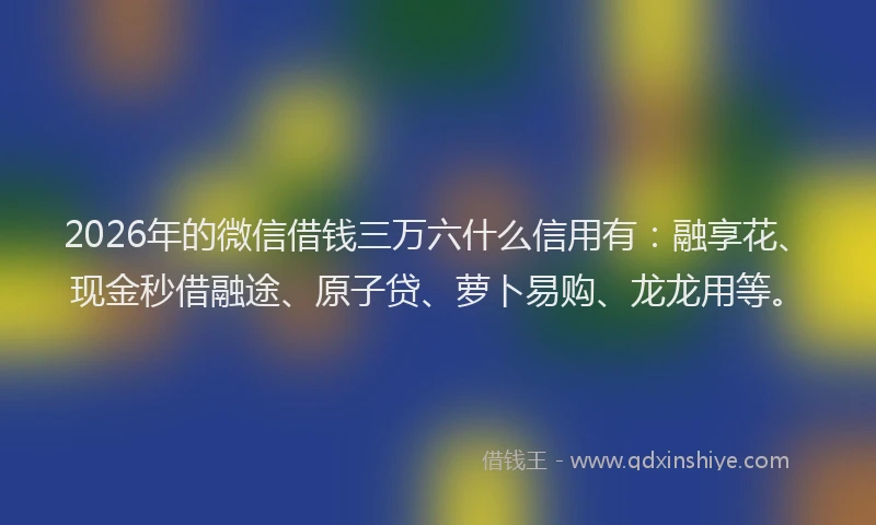 2026年的微信借钱三万六什么信用有：融享花、现金秒借融途、原子贷、萝卜易购、龙龙用等。