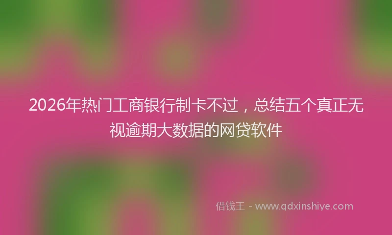 2026年热门工商银行制卡不过，总结五个真正无视逾期大数据的网贷软件