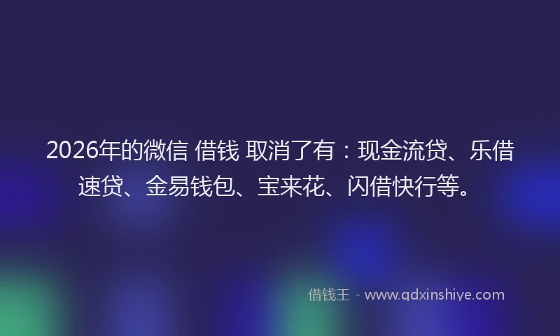2026年的微信 借钱 取消了有：现金流贷、乐借速贷、金易钱包、宝来花、闪借快行等。