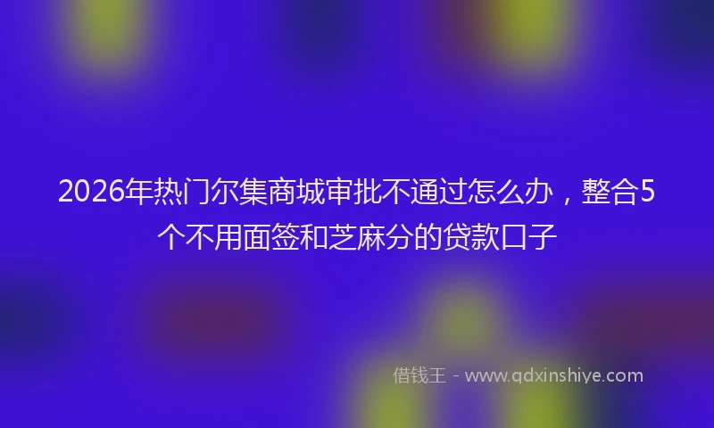 2026年热门尔集商城审批不通过怎么办，整合5个不用面签和芝麻分的贷款口子