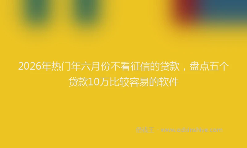 2026年热门年六月份不看征信的贷款，盘点五个贷款10万比较容易的软件