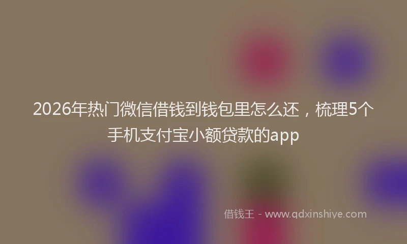 2026年热门微信借钱到钱包里怎么还，梳理5个手机支付宝小额贷款的app