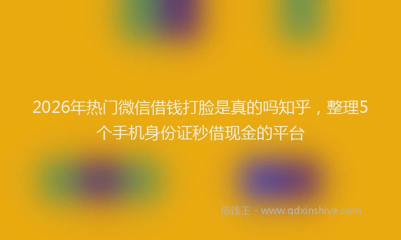 2026年热门微信借钱打脸是真的吗知乎，整理5个手机身份证秒借现金的平台