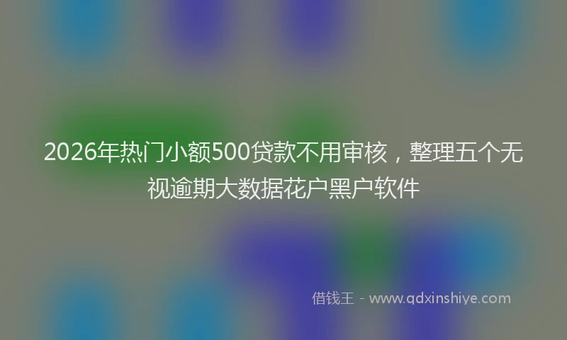 2026年热门小额500贷款不用审核，整理五个无视逾期大数据花户黑户软件
