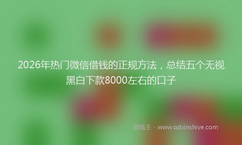2026年热门微信借钱的正规方法，总结五个无视黑白下款8000左右的口子