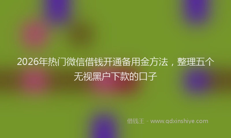 2026年热门微信借钱开通备用金方法，整理五个无视黑户下款的口子