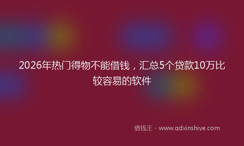 2026年热门得物不能借钱，汇总5个贷款10万比较容易的软件