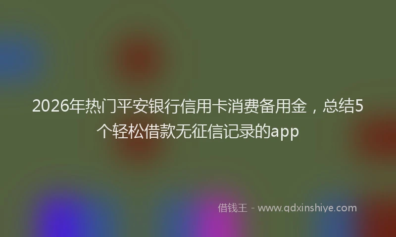2026年热门平安银行信用卡消费备用金，总结5个轻松借款无征信记录的app