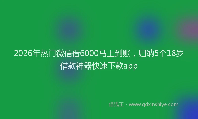 2026年热门微信借6000马上到账，归纳5个18岁借款神器快速下款app