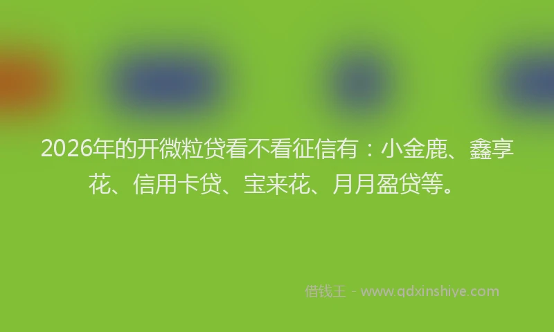2026年的开微粒贷看不看征信有：小金鹿、鑫享花、信用卡贷、宝来花、月月盈贷等。