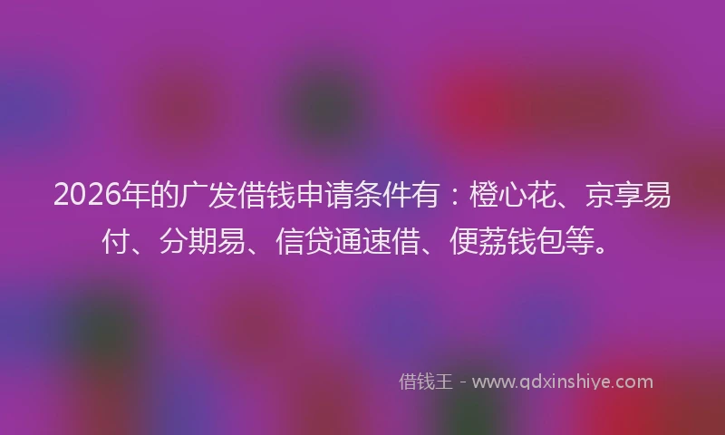 2026年的广发借钱申请条件有：橙心花、京享易付、分期易、信贷通速借、便荔钱包等。