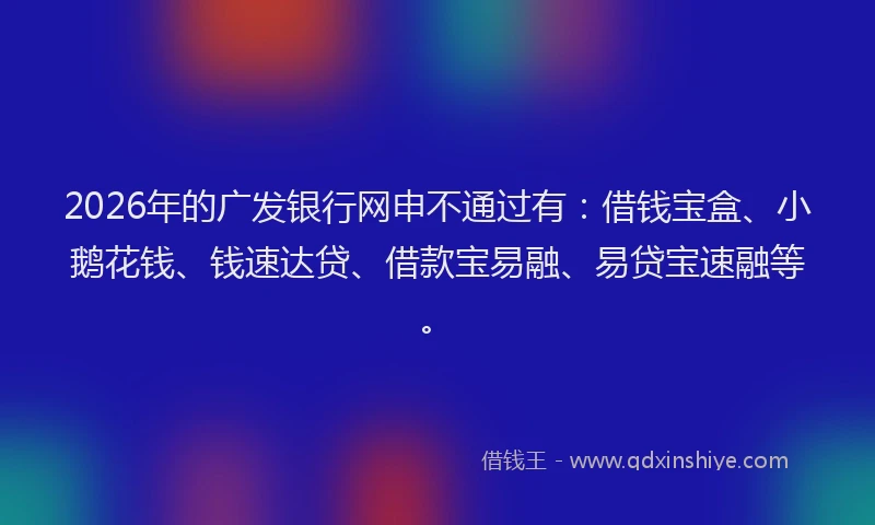 2026年的广发银行网申不通过有：借钱宝盒、小鹅花钱、钱速达贷、借款宝易融、易贷宝速融等。