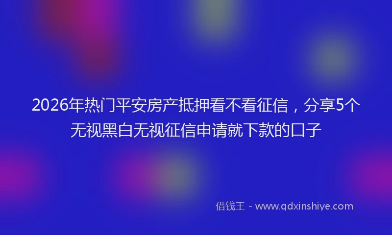 2026年热门平安房产抵押看不看征信，分享5个无视黑白无视征信申请就下款的口子