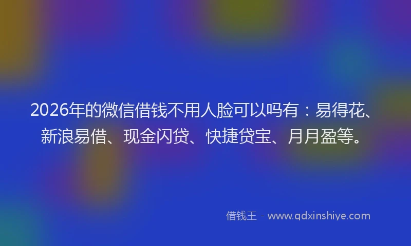 2026年的微信借钱不用人脸可以吗有：易得花、新浪易借、现金闪贷、快捷贷宝、月月盈等。