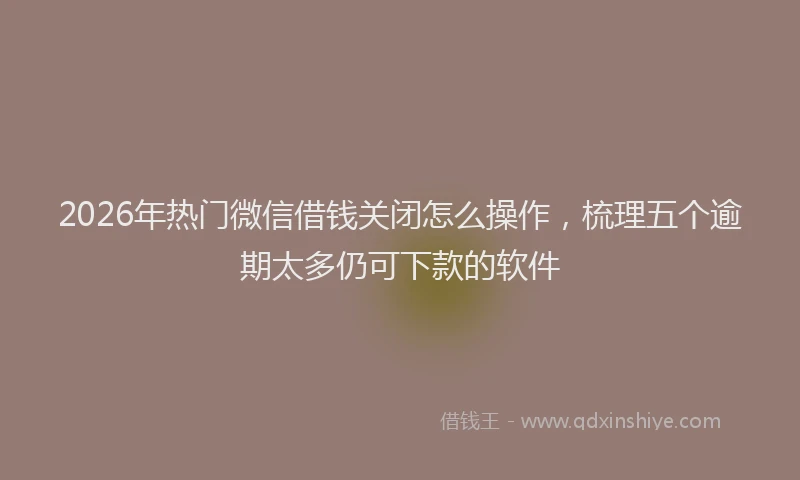2026年热门微信借钱关闭怎么操作，梳理五个逾期太多仍可下款的软件