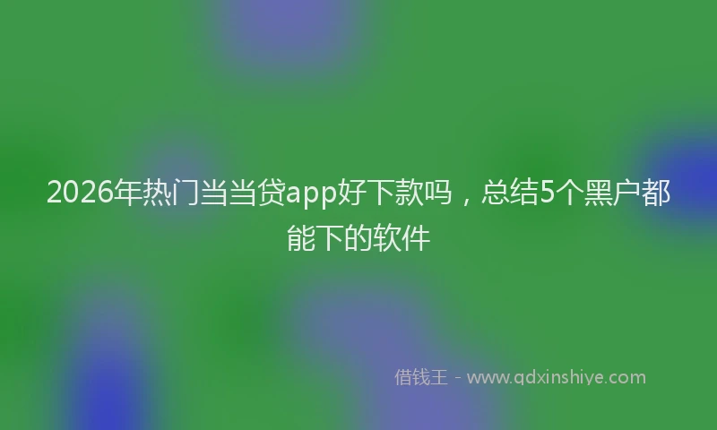 2026年热门当当贷app好下款吗，总结5个黑户都能下的软件