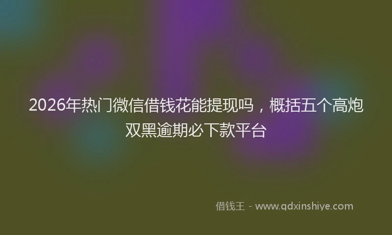 2026年热门微信借钱花能提现吗，概括五个高炮双黑逾期必下款平台