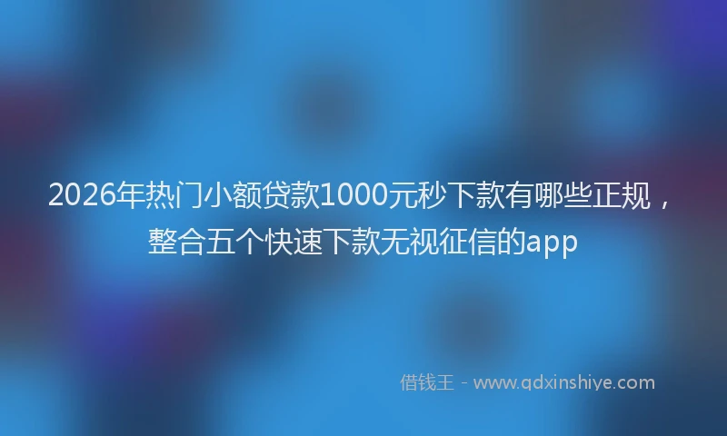 2026年热门小额贷款1000元秒下款有哪些正规，整合五个快速下款无视征信的app