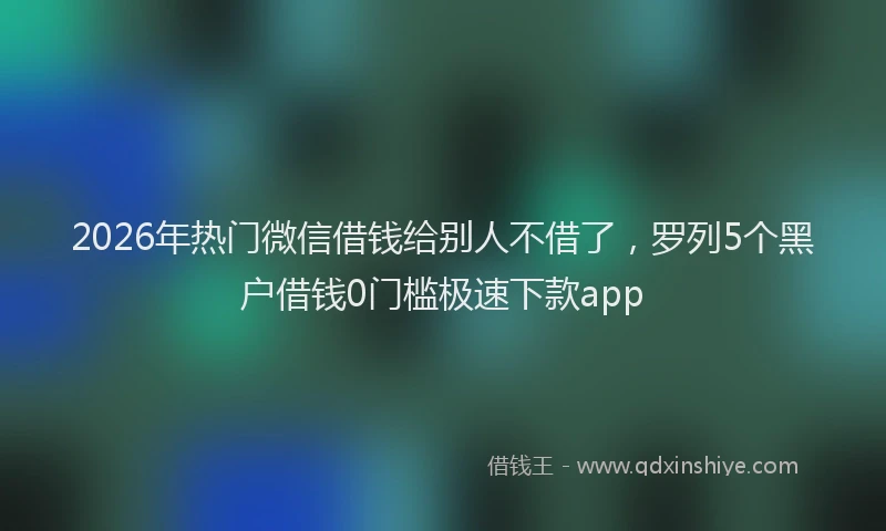 2026年热门微信借钱给别人不借了，罗列5个黑户借钱0门槛极速下款app