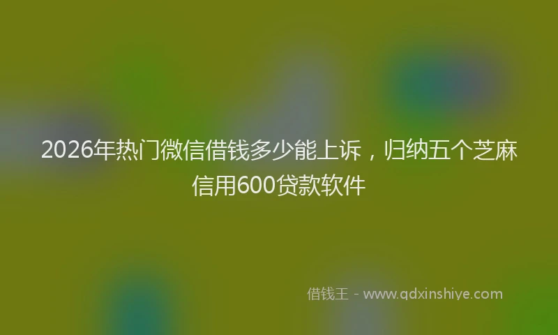 2026年热门微信借钱多少能上诉，归纳五个芝麻信用600贷款软件