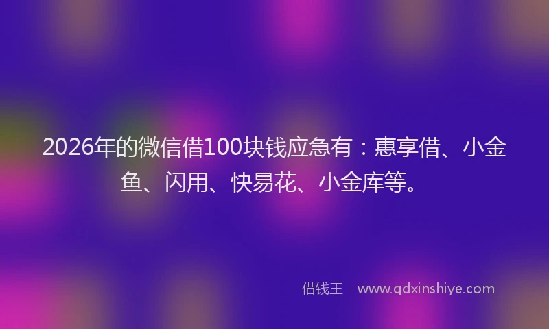 2026年的微信借100块钱应急有：惠享借、小金鱼、闪用、快易花、小金库等。
