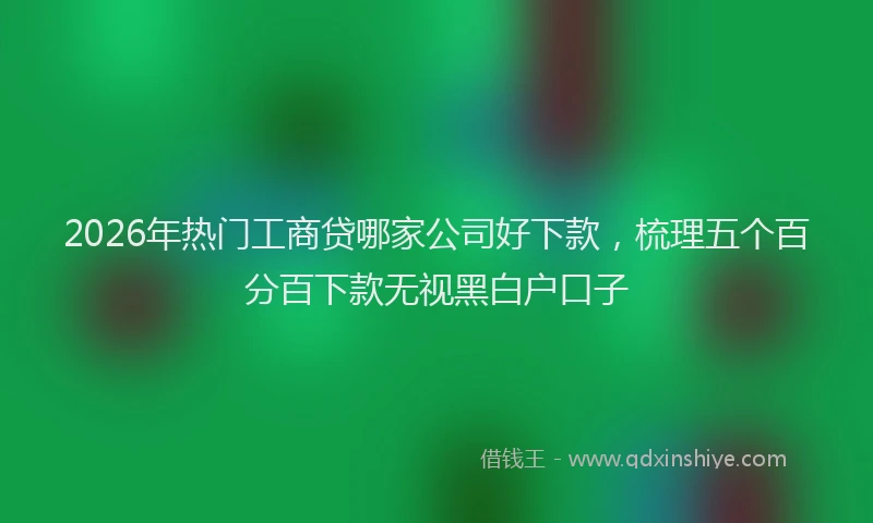 2026年热门工商贷哪家公司好下款,梳理五个百分百下款无视黑白户口子