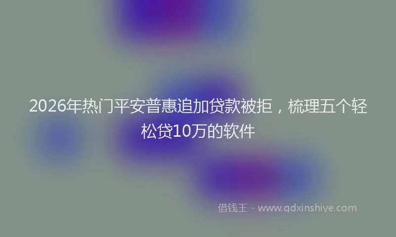 2026年热门平安普惠追加贷款被拒,梳理五个轻松贷10万的软件