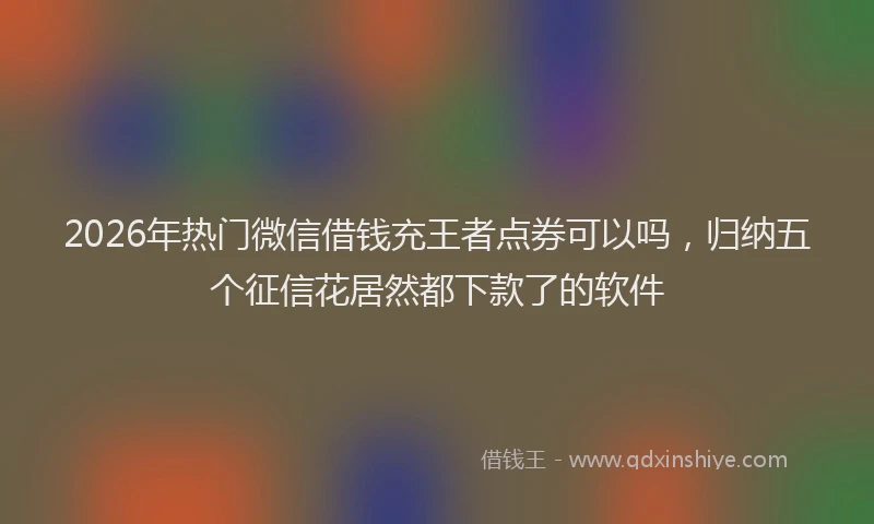 2026年热门微信借钱充王者点券可以吗，归纳五个征信花居然都下款了的软件