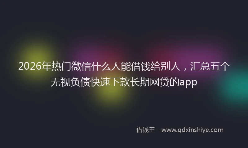 2026年热门微信什么人能借钱给别人，汇总五个无视负债快速下款长期网贷的app
