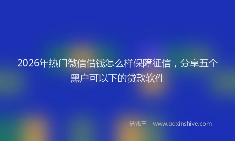 2026年热门微信借钱怎么样保障征信，分享五个黑户可以下的贷款软件