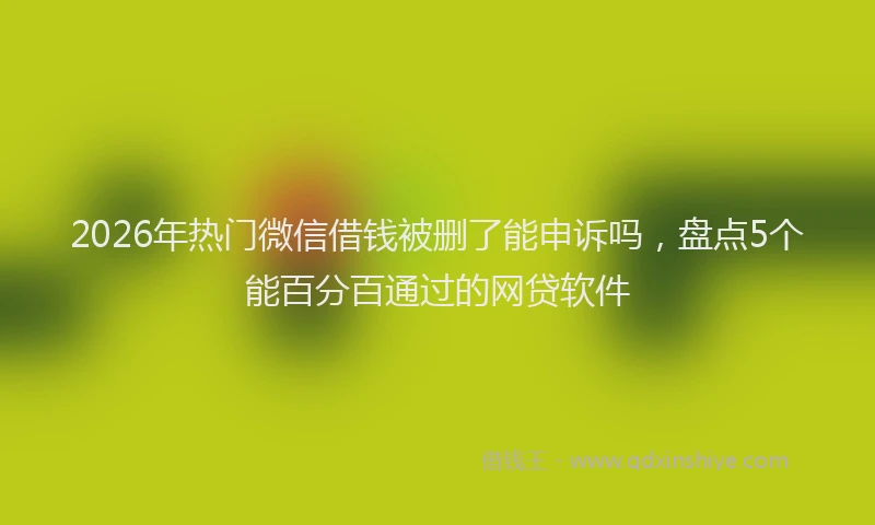 2026年热门微信借钱被删了能申诉吗，盘点5个能百分百通过的网贷软件