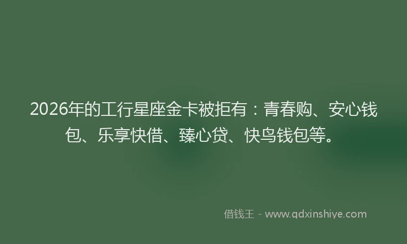 2026年的工行星座金卡被拒有：青春购、安心钱包、乐享快借、臻心贷、快鸟钱包等。